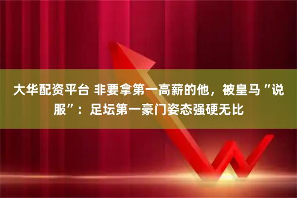 大华配资平台 非要拿第一高薪的他，被皇马“说服”：足坛第一豪门姿态强硬无比