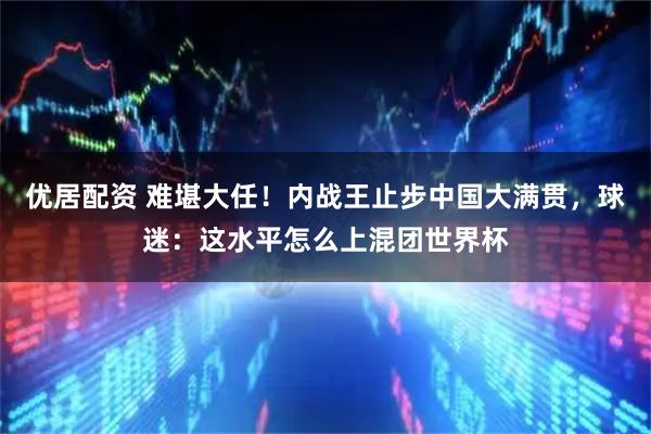 优居配资 难堪大任！内战王止步中国大满贯，球迷：这水平怎么上混团世界杯