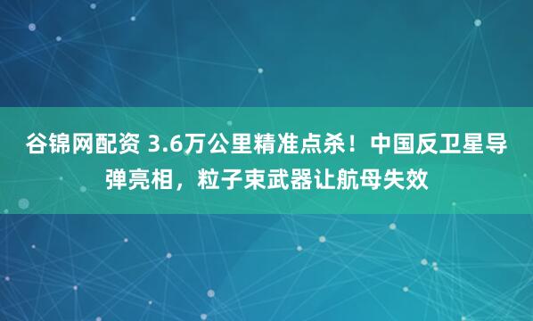 谷锦网配资 3.6万公里精准点杀！中国反卫星导弹亮相，粒子束武器让航母失效