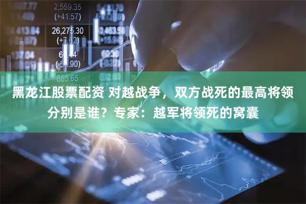黑龙江股票配资 对越战争，双方战死的最高将领分别是谁？专家：越军将领死的窝囊