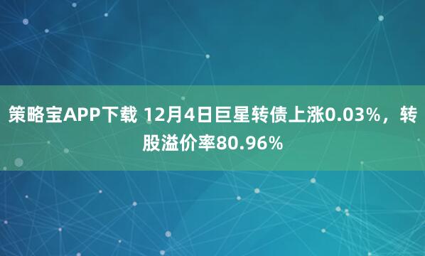 策略宝APP下载 12月4日巨星转债上涨0.03%，转股溢价率80.96%