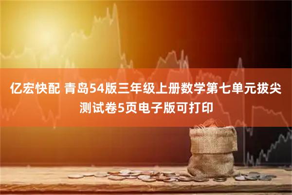 亿宏快配 青岛54版三年级上册数学第七单元拔尖测试卷5页电子版可打印