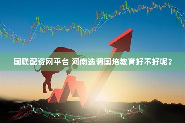 国联配资网平台 河南选调国培教育好不好呢？