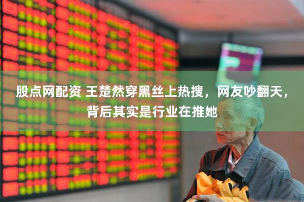 股点网配资 王楚然穿黑丝上热搜，网友吵翻天，背后其实是行业在推她