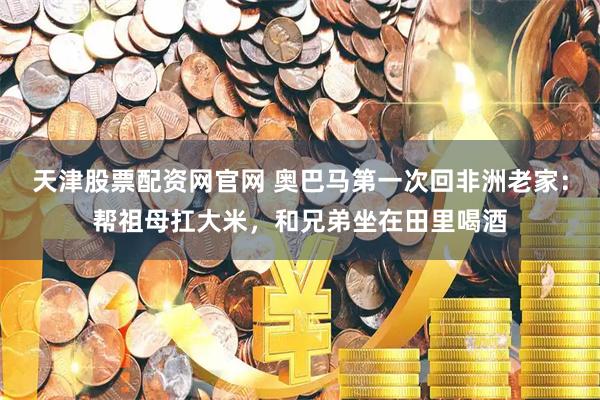 天津股票配资网官网 奥巴马第一次回非洲老家：帮祖母扛大米，和兄弟坐在田里喝酒