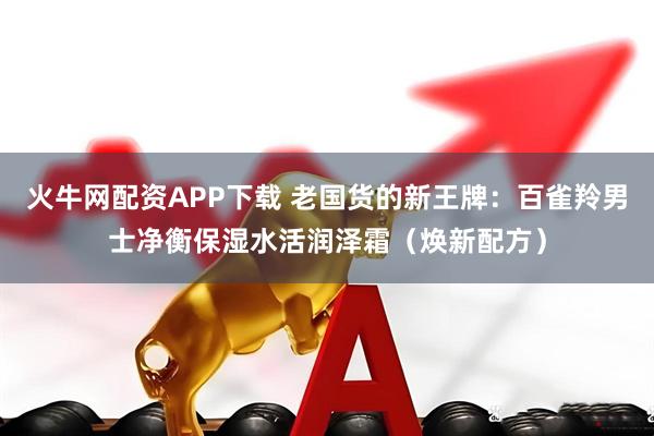 火牛网配资APP下载 老国货的新王牌：百雀羚男士净衡保湿水活润泽霜（焕新配方）