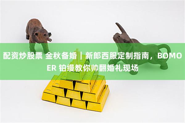 配资炒股票 金秋备婚｜新郎西服定制指南，BOMOER 铂缦教你帅翻婚礼现场