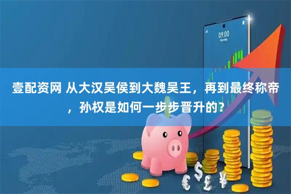 壹配资网 从大汉吴侯到大魏吴王，再到最终称帝，孙权是如何一步步晋升的？