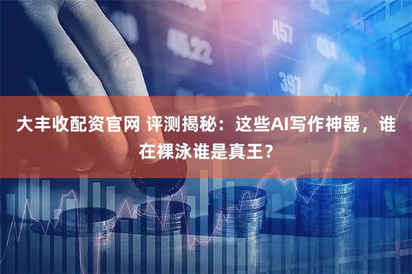 大丰收配资官网 评测揭秘：这些AI写作神器，谁在裸泳谁是真王？