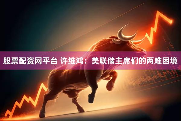 股票配资网平台 许维鸿：美联储主席们的两难困境