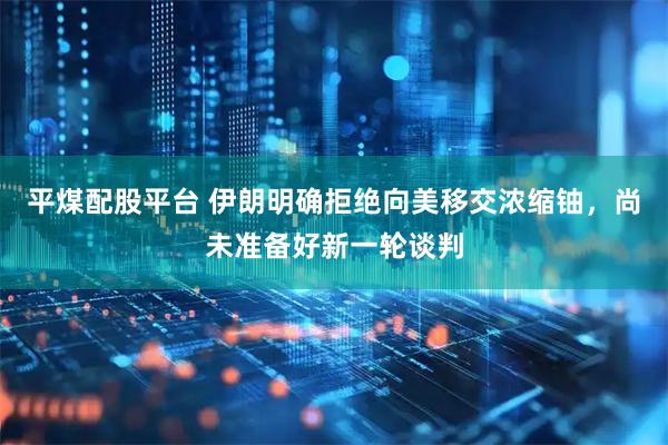 平煤配股平台 伊朗明确拒绝向美移交浓缩铀，尚未准备好新一轮谈判