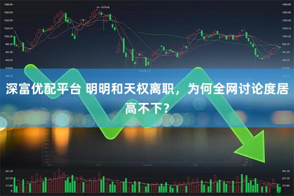 深富优配平台 明明和天权离职，为何全网讨论度居高不下？