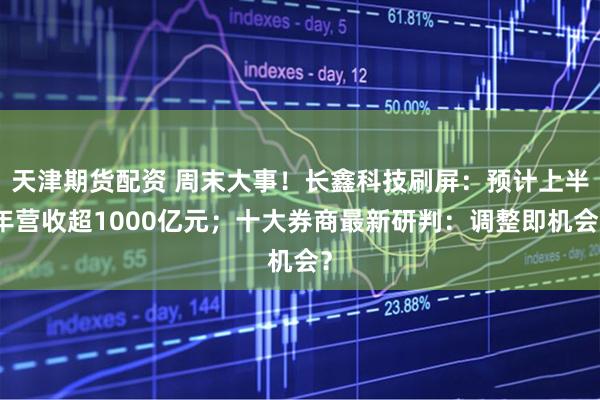 天津期货配资 周末大事！长鑫科技刷屏：预计上半年营收超1000亿元；十大券商最新研判：调整即机会？