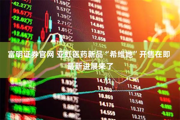 富明证券官网 亚虹医药新品“希维她”开售在即 最新进展来了