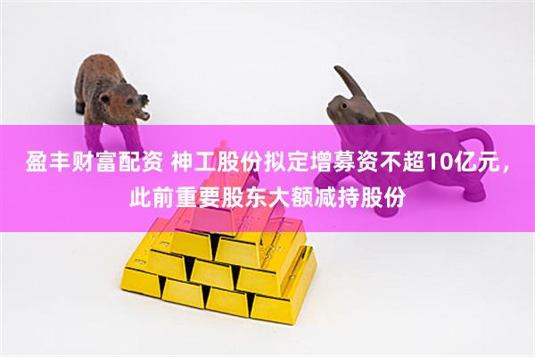 盈丰财富配资 神工股份拟定增募资不超10亿元，此前重要股东大额减持股份
