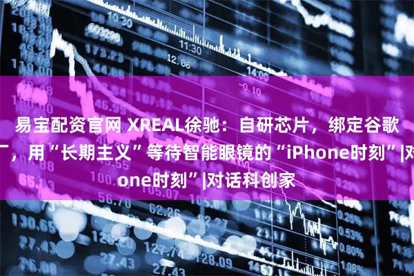 易宝配资官网 XREAL徐驰：自研芯片，绑定谷歌，不惧大厂，用“长期主义”等待智能眼镜的“iPhone时刻”|对话科创家